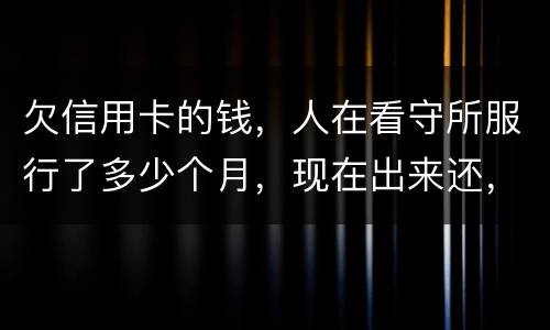 欠信用卡的钱，人在看守所服行了多少个月，现在出来还，还需要付利率吗。