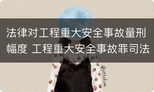 法律对工程重大安全事故量刑幅度 工程重大安全事故罪司法解释