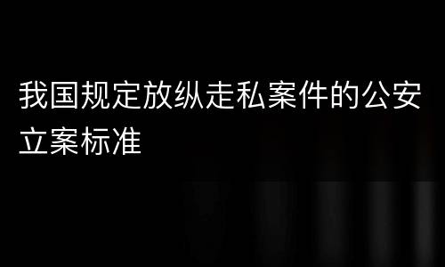 我国规定放纵走私案件的公安立案标准