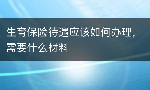 生育保险待遇应该如何办理，需要什么材料