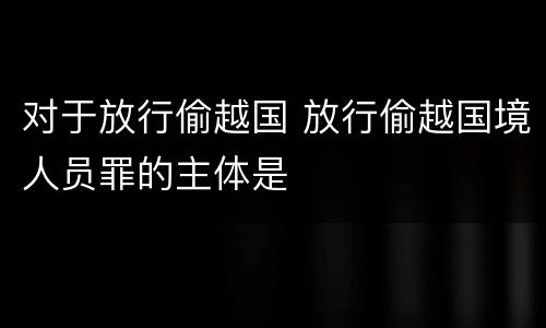 对于放行偷越国 放行偷越国境人员罪的主体是