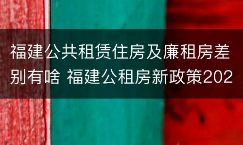 福建公共租赁住房及廉租房差别有啥 福建公租房新政策2021