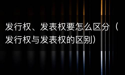 发行权、发表权要怎么区分（发行权与发表权的区别）