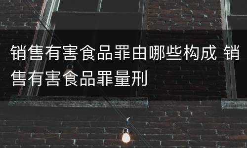 销售有害食品罪由哪些构成 销售有害食品罪量刑