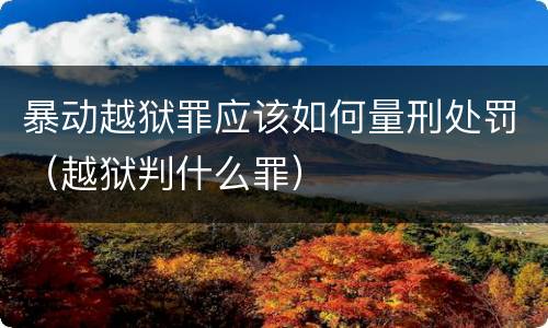 暴动越狱罪应该如何量刑处罚（越狱判什么罪）