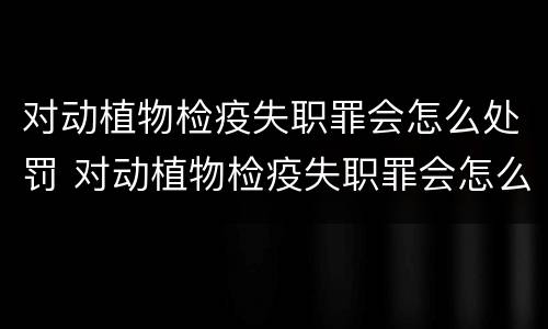 对动植物检疫失职罪会怎么处罚 对动植物检疫失职罪会怎么处罚呢