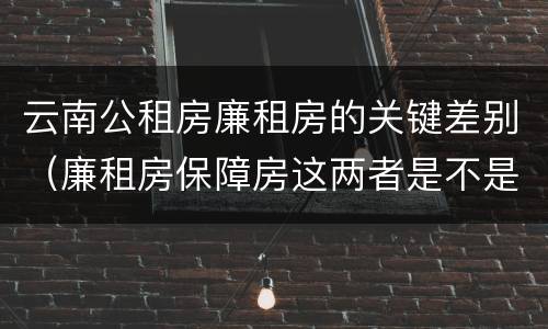 云南公租房廉租房的关键差别（廉租房保障房这两者是不是一样的）