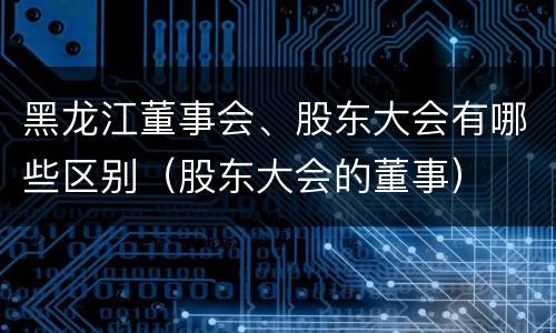黑龙江董事会、股东大会有哪些区别（股东大会的董事）