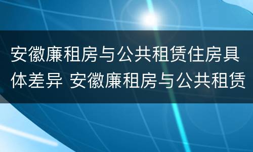 安徽廉租房与公共租赁住房具体差异 安徽廉租房与公共租赁住房具体差异有哪些