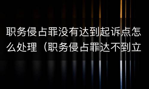 职务侵占罪没有达到起诉点怎么处理（职务侵占罪达不到立案标准怎么办）