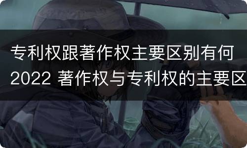专利权跟著作权主要区别有何2022 著作权与专利权的主要区别