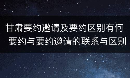 甘肃要约邀请及要约区别有何 要约与要约邀请的联系与区别