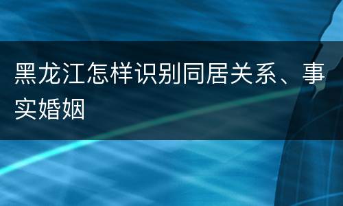 黑龙江怎样识别同居关系、事实婚姻