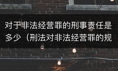 对于非法经营罪的刑事责任是多少（刑法对非法经营罪的规定）