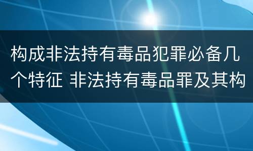 构成非法持有毒品犯罪必备几个特征 非法持有毒品罪及其构成特征