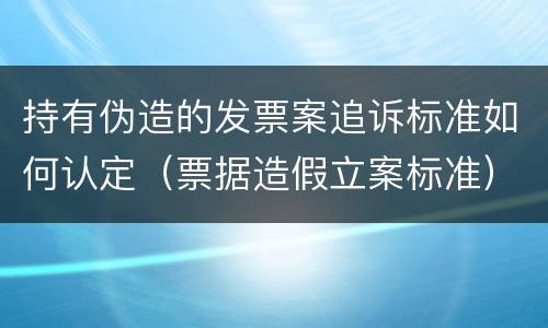 持有伪造的发票案追诉标准如何认定（票据造假立案标准）