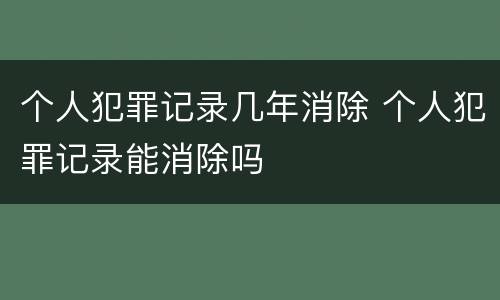 个人犯罪记录几年消除 个人犯罪记录能消除吗