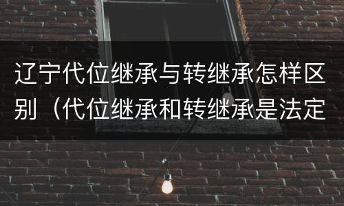 辽宁代位继承与转继承怎样区别（代位继承和转继承是法定继承吗）