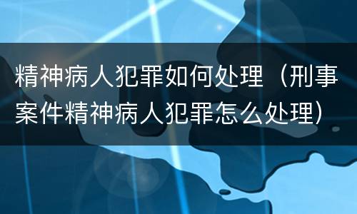 精神病人犯罪如何处理（刑事案件精神病人犯罪怎么处理）
