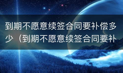 到期不愿意续签合同要补偿多少（到期不愿意续签合同要补偿多少钱）