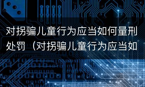 对拐骗儿童行为应当如何量刑处罚（对拐骗儿童行为应当如何量刑处罚决定书）