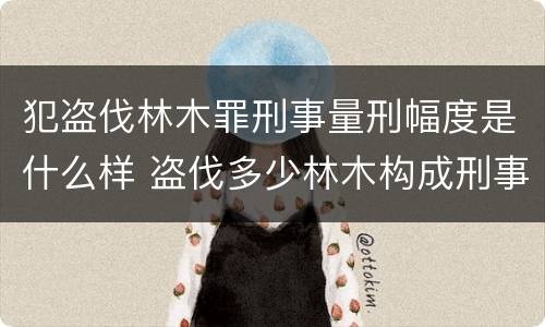 犯盗伐林木罪刑事量刑幅度是什么样 盗伐多少林木构成刑事犯罪