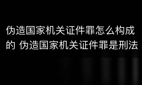 伪造国家机关证件罪怎么构成的 伪造国家机关证件罪是刑法多少条