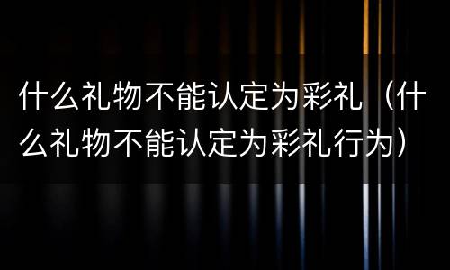 什么礼物不能认定为彩礼（什么礼物不能认定为彩礼行为）