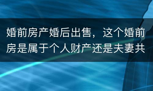 婚前房产婚后出售，这个婚前房是属于个人财产还是夫妻共同财产