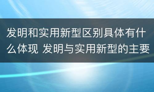 发明和实用新型区别具体有什么体现 发明与实用新型的主要区别