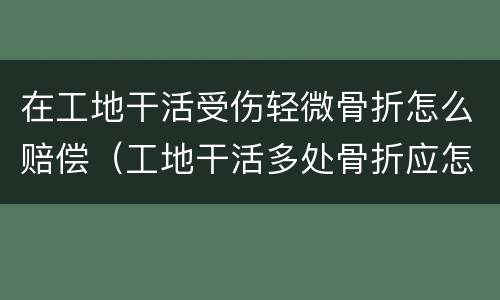 在工地干活受伤轻微骨折怎么赔偿（工地干活多处骨折应怎么赔偿）