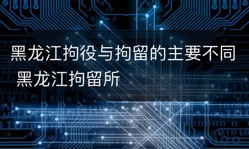 黑龙江拘役与拘留的主要不同 黑龙江拘留所