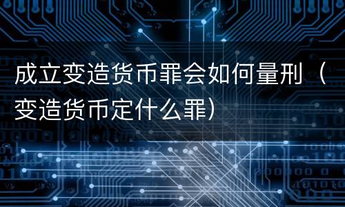成立变造货币罪会如何量刑（变造货币定什么罪）