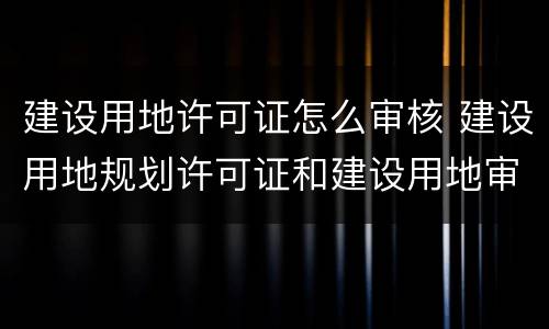 建设用地许可证怎么审核 建设用地规划许可证和建设用地审批