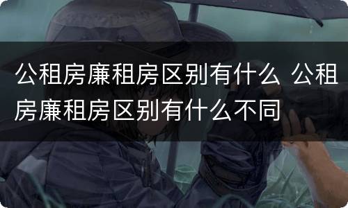 公租房廉租房区别有什么 公租房廉租房区别有什么不同