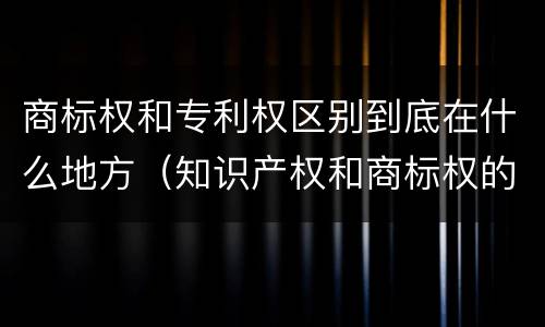 商标权和专利权区别到底在什么地方（知识产权和商标权的区别）