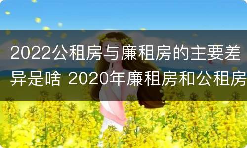 2022公租房与廉租房的主要差异是啥 2020年廉租房和公租房的区别