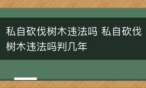 私自砍伐树木违法吗 私自砍伐树木违法吗判几年
