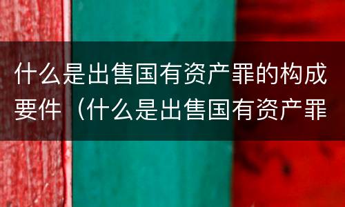 什么是出售国有资产罪的构成要件（什么是出售国有资产罪的构成要件之一）