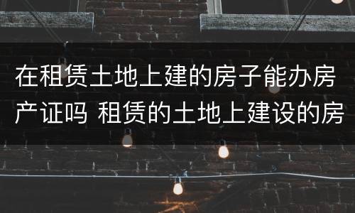 在租赁土地上建的房子能办房产证吗 租赁的土地上建设的房屋能不能办房产证
