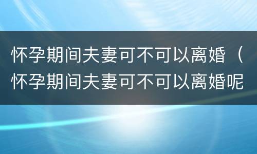 怀孕期间夫妻可不可以离婚（怀孕期间夫妻可不可以离婚呢）