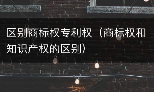 区别商标权专利权（商标权和知识产权的区别）