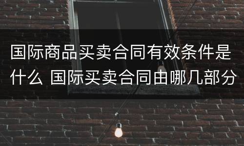 国际商品买卖合同有效条件是什么 国际买卖合同由哪几部分构成具体包括哪些条款
