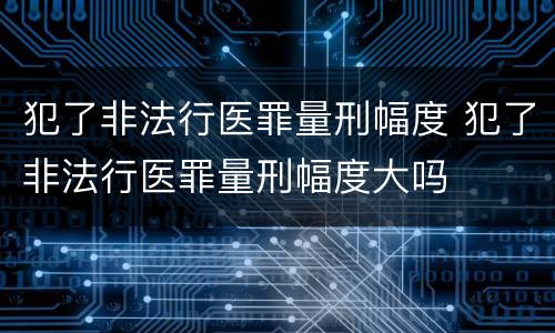 犯了非法行医罪量刑幅度 犯了非法行医罪量刑幅度大吗