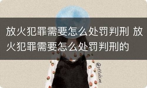 放火犯罪需要怎么处罚判刑 放火犯罪需要怎么处罚判刑的