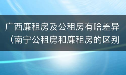 广西廉租房及公租房有啥差异（南宁公租房和廉租房的区别）
