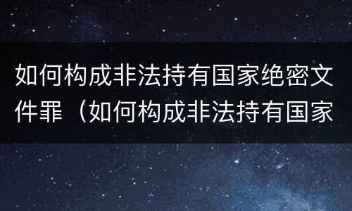 如何构成非法持有国家绝密文件罪（如何构成非法持有国家绝密文件罪行）