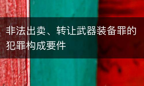 非法出卖、转让武器装备罪的犯罪构成要件