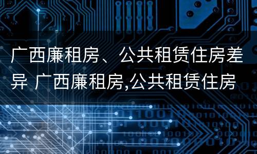 广西廉租房、公共租赁住房差异 广西廉租房,公共租赁住房差异大吗