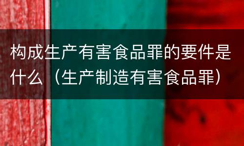 构成生产有害食品罪的要件是什么（生产制造有害食品罪）